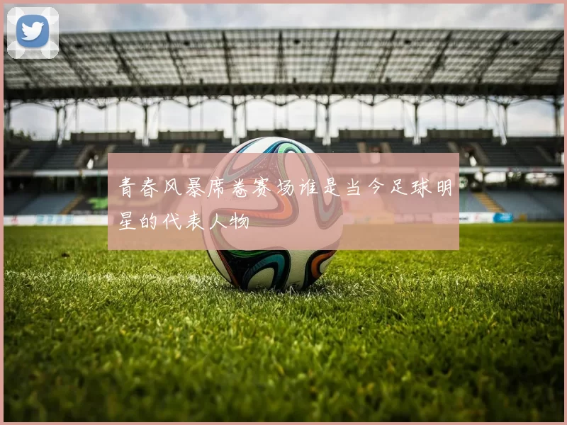 青春风暴席卷赛场谁是当今足球明星的代表人物