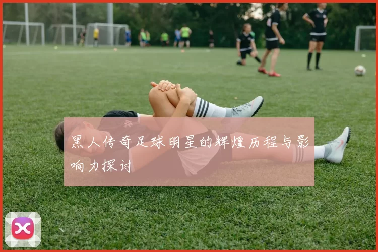 黑人传奇足球明星的辉煌历程与影响力探讨