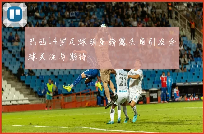 巴西14岁足球明星崭露头角引发全球关注与期待
