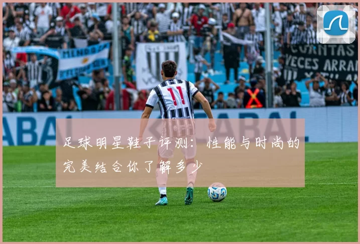 足球明星鞋子评测：性能与时尚的完美结合你了解多少