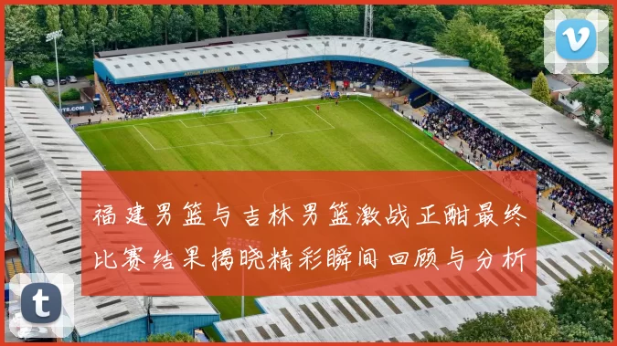 福建男篮与吉林男篮激战正酣最终比赛结果揭晓精彩瞬间回顾与分析