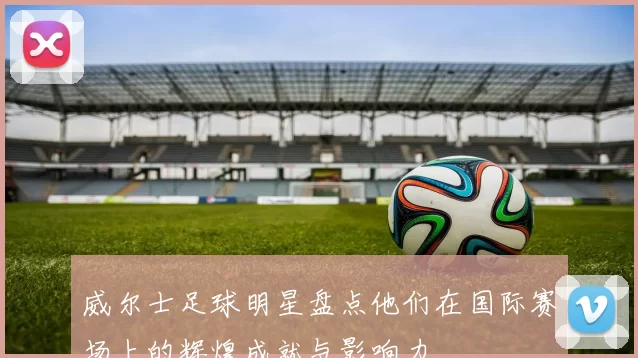 威尔士足球明星盘点他们在国际赛场上的辉煌成就与影响力