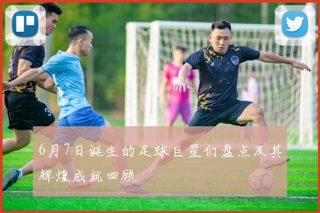 6月7日诞生的足球巨星们盘点及其辉煌成就回顾