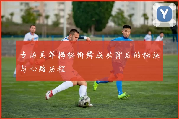 专访吴军揭秘街舞成功背后的秘诀与心路历程