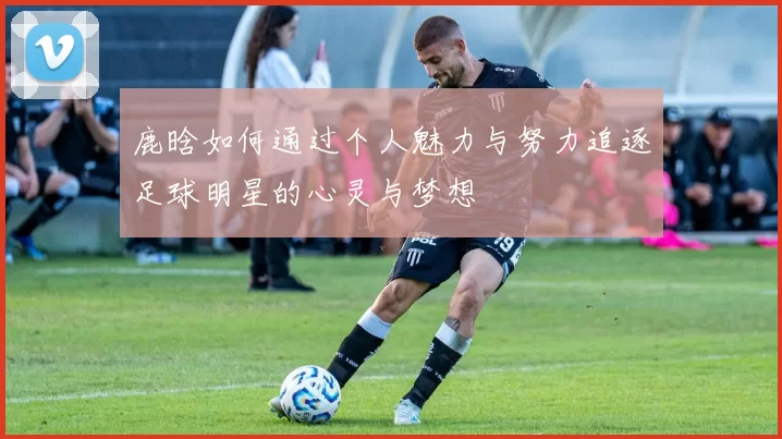 鹿晗如何通过个人魅力与努力追逐足球明星的心灵与梦想