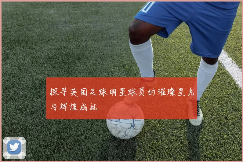 探寻英国足球明星球员的璀璨星光与辉煌成就
