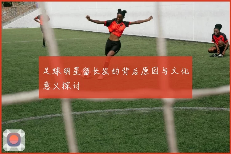 足球明星留长发的背后原因与文化意义探讨