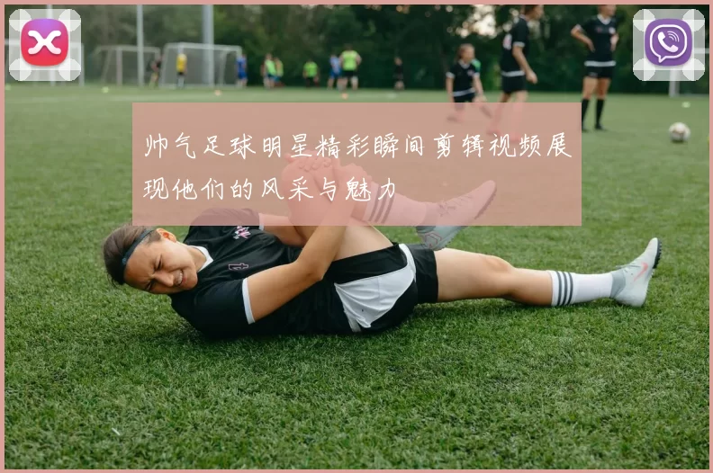帅气足球明星精彩瞬间剪辑视频展现他们的风采与魅力