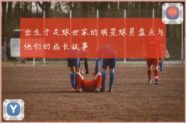 出生于足球世家的明星球员盘点与他们的成长故事