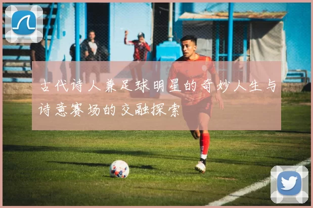 古代诗人兼足球明星的奇妙人生与诗意赛场的交融探索