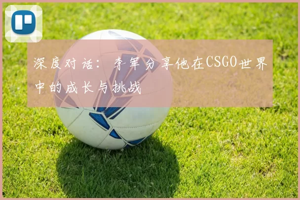 深度对话：李军分享他在CSGO世界中的成长与挑战