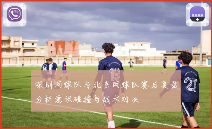 深圳网球队与北京网球队赛后复盘分析意识碰撞与战术对决