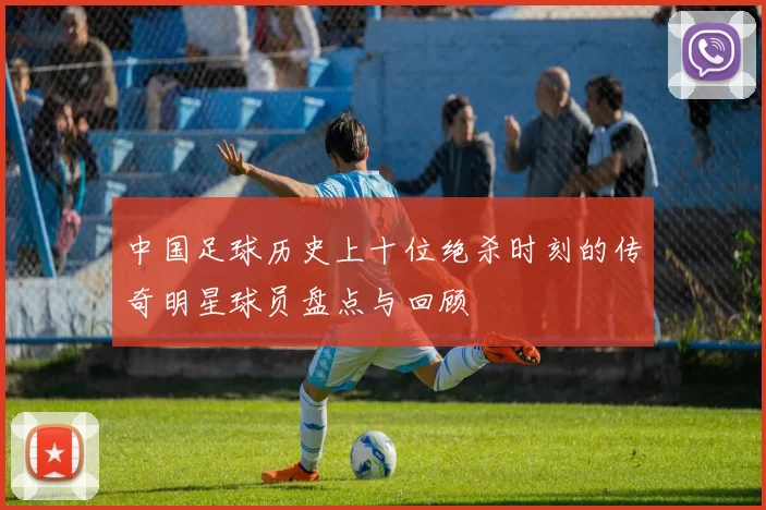 中国足球历史上十位绝杀时刻的传奇明星球员盘点与回顾