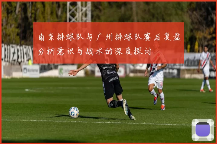 南京排球队与广州排球队赛后复盘分析意识与战术的深度探讨
