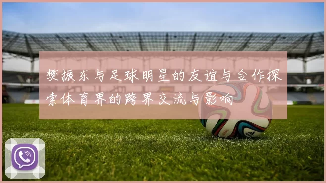 樊振东与足球明星的友谊与合作探索体育界的跨界交流与影响