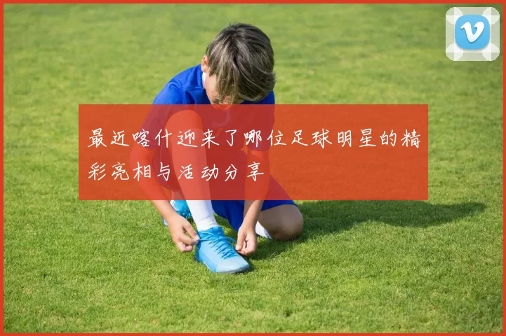 最近喀什迎来了哪位足球明星的精彩亮相与活动分享