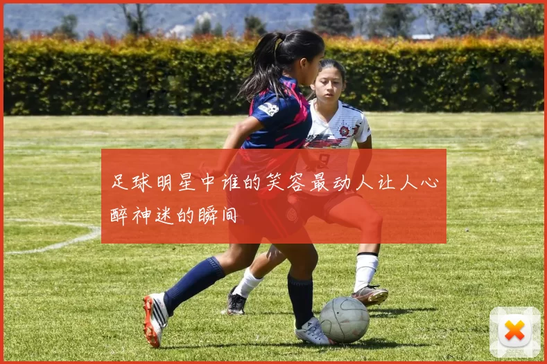 足球明星中谁的笑容最动人让人心醉神迷的瞬间
