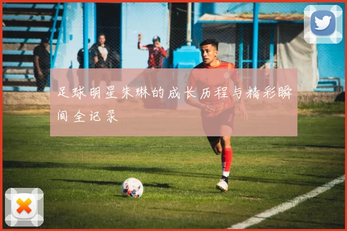 足球明星朱琳的成长历程与精彩瞬间全记录