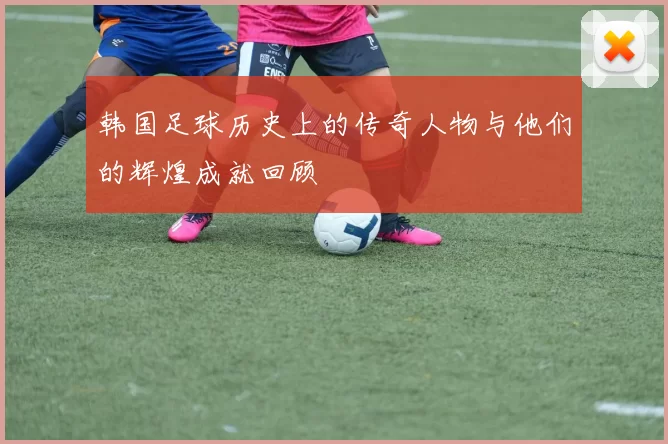 韩国足球历史上的传奇人物与他们的辉煌成就回顾