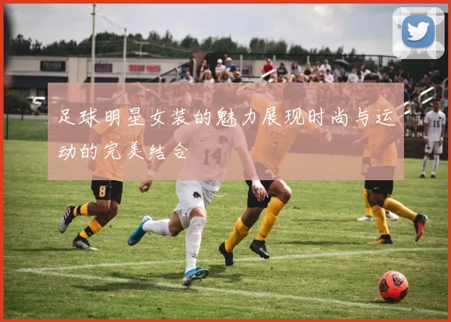 足球明星女装的魅力展现时尚与运动的完美结合