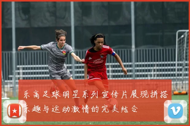 乐高足球明星系列宣传片展现拼搭乐趣与运动激情的完美结合