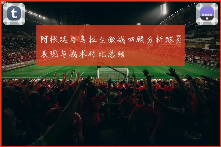 阿根廷与乌拉圭激战回顾分析球员表现与战术对比总结