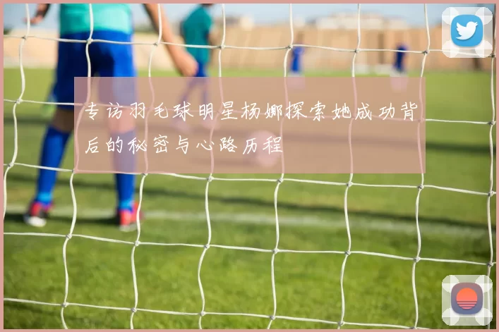 专访羽毛球明星杨娜探索她成功背后的秘密与心路历程
