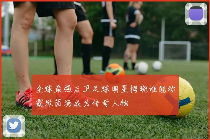 全球最强后卫足球明星揭晓谁能称霸绿茵场成为传奇人物