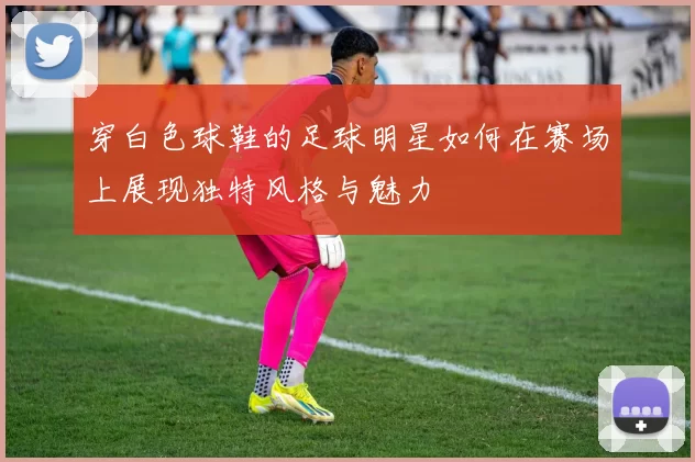 穿白色球鞋的足球明星如何在赛场上展现独特风格与魅力