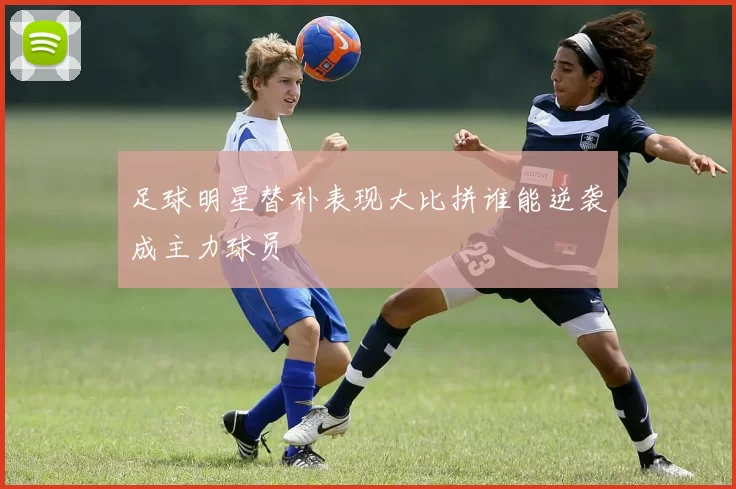 足球明星替补表现大比拼谁能逆袭成主力球员