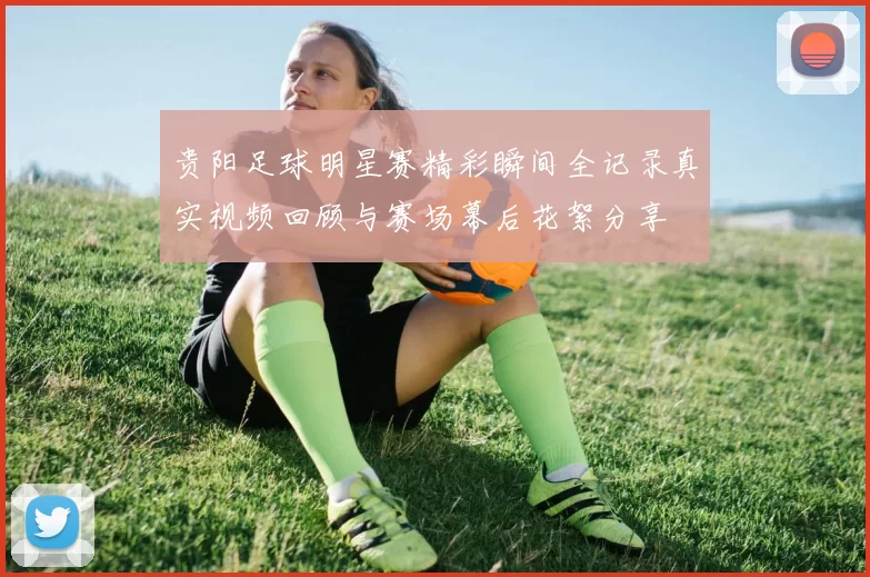 贵阳足球明星赛精彩瞬间全记录真实视频回顾与赛场幕后花絮分享