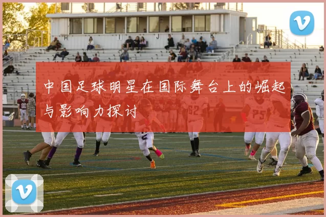 中国足球明星在国际舞台上的崛起与影响力探讨