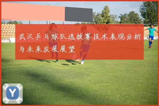 武汉乒乓球队选拔赛技术表现分析与未来发展展望