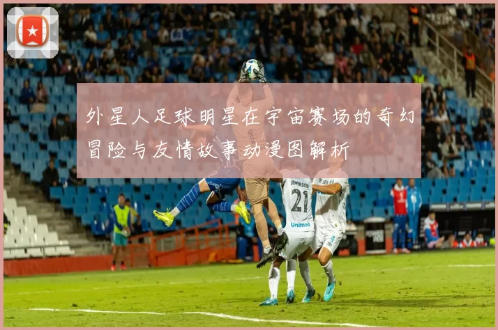 外星人足球明星在宇宙赛场的奇幻冒险与友情故事动漫图解析