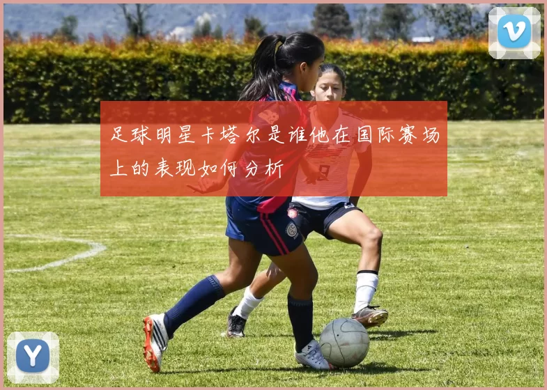 足球明星卡塔尔是谁他在国际赛场上的表现如何分析