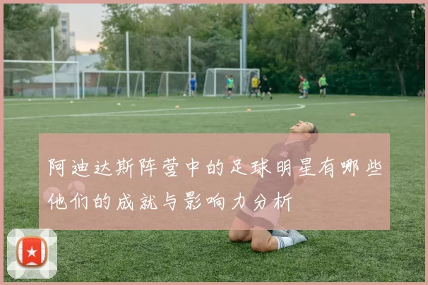 阿迪达斯阵营中的足球明星有哪些他们的成就与影响力分析