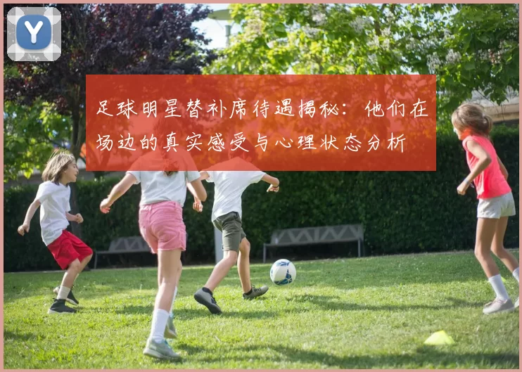 足球明星替补席待遇揭秘：他们在场边的真实感受与心理状态分析