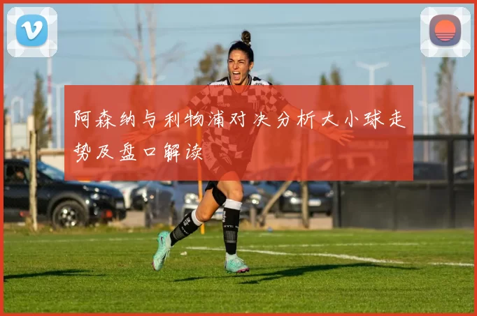 阿森纳与利物浦对决分析大小球走势及盘口解读