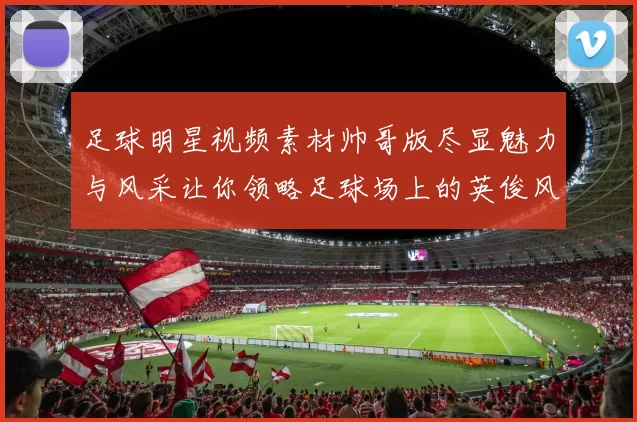 足球明星视频素材帅哥版尽显魅力与风采让你领略足球场上的英俊风范