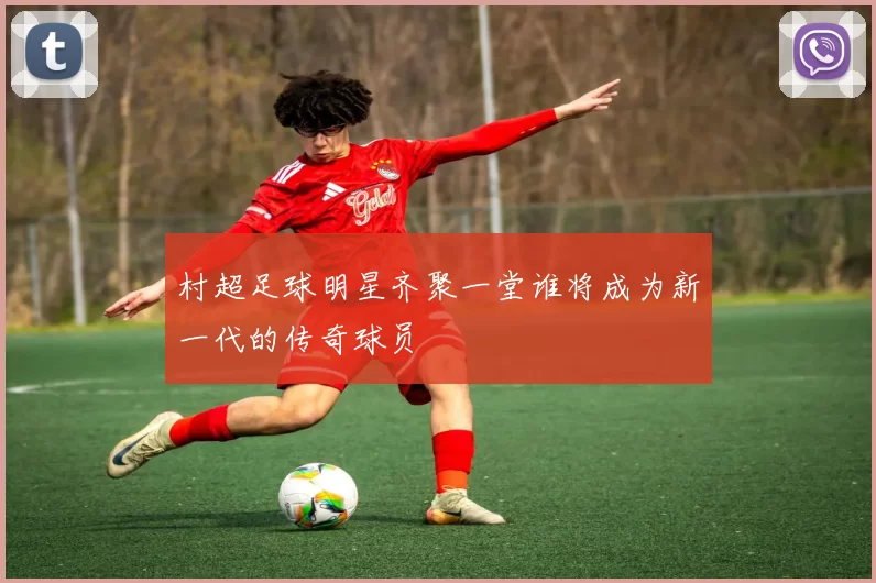 村超足球明星齐聚一堂谁将成为新一代的传奇球员
