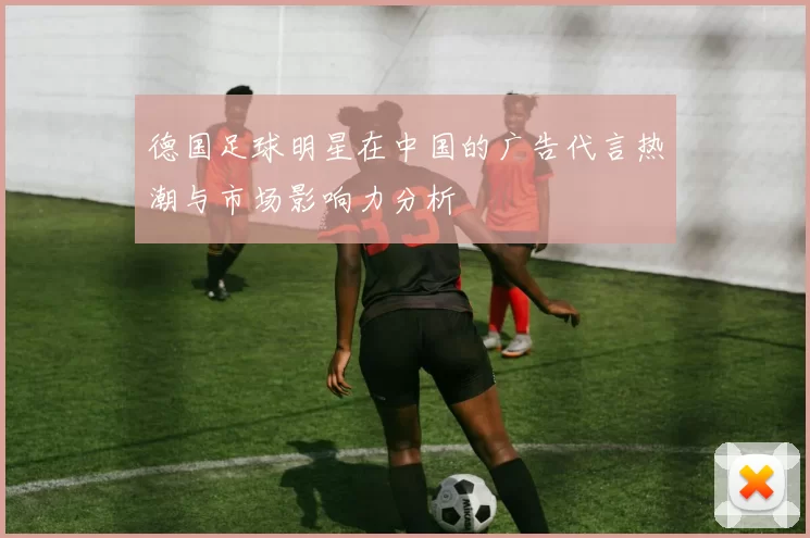 德国足球明星在中国的广告代言热潮与市场影响力分析