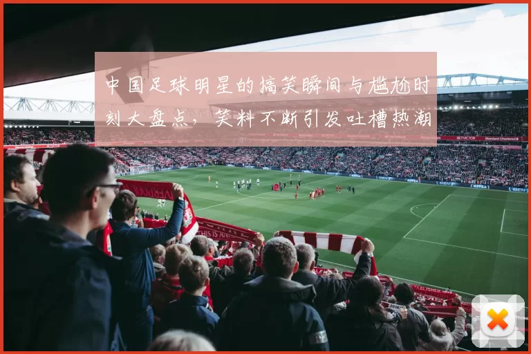 中国足球明星的搞笑瞬间与尴尬时刻大盘点，笑料不断引发吐槽热潮
