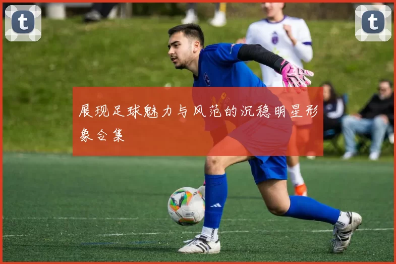 展现足球魅力与风范的沉稳明星形象合集