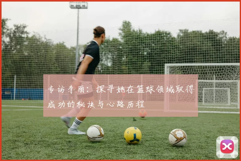 专访李丽：探寻她在篮球领域取得成功的秘诀与心路历程