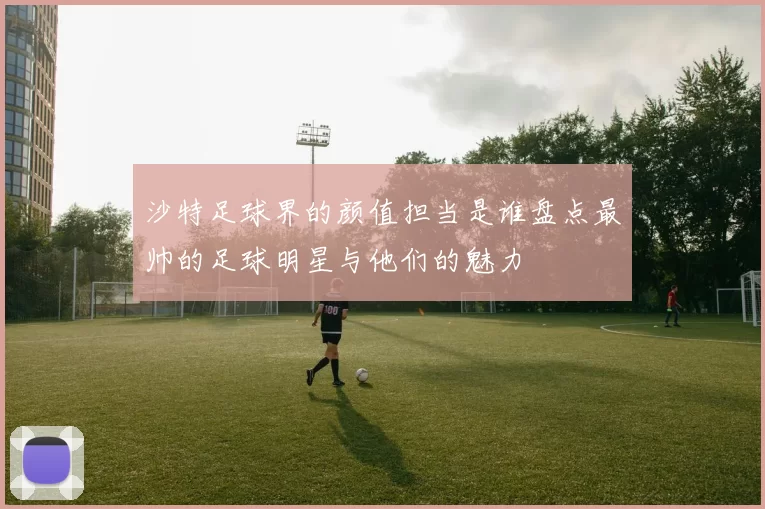 沙特足球界的颜值担当是谁盘点最帅的足球明星与他们的魅力