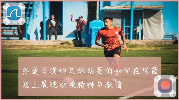 热爱日漫的足球明星们如何在绿茵场上展现动漫精神与激情