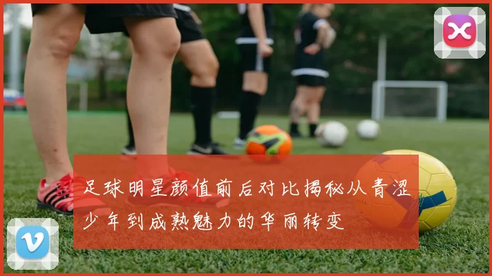 足球明星颜值前后对比揭秘从青涩少年到成熟魅力的华丽转变