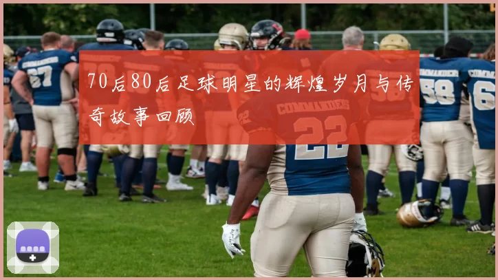 70后80后足球明星的辉煌岁月与传奇故事回顾