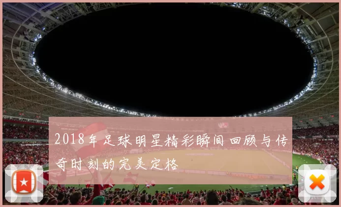 2018年足球明星精彩瞬间回顾与传奇时刻的完美定格