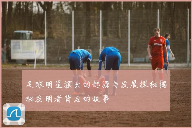 足球明星摆头的起源与发展探秘揭秘发明者背后的故事